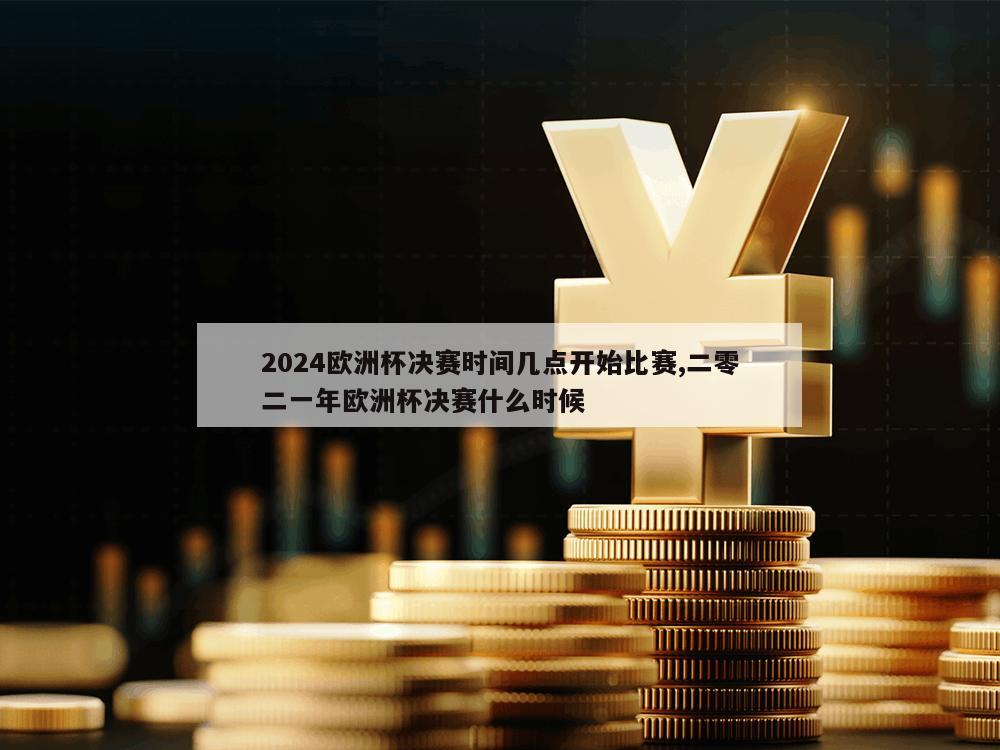 2024欧洲杯决赛时间几点开始比赛,二零二一年欧洲杯决赛什么时候